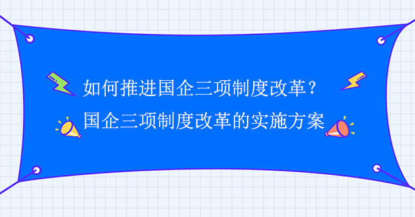 如何推進國企三項制度改革？國企三項制度改革的實施方案