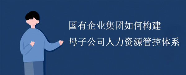 國有企業(yè)集團如何構(gòu)建母子公司人力資源管控體系