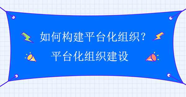 如何構(gòu)建平臺(tái)化組織？平臺(tái)化組織建設(shè)